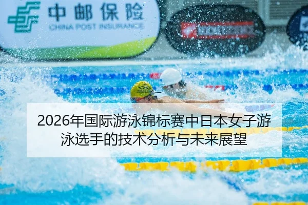 2026年国际游泳锦标赛中日本女子游泳选手的技术分析与未来展望
