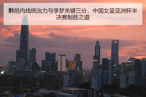 韩旭内线统治力与李梦关键三分，中国女篮亚洲杯半决赛制胜之道