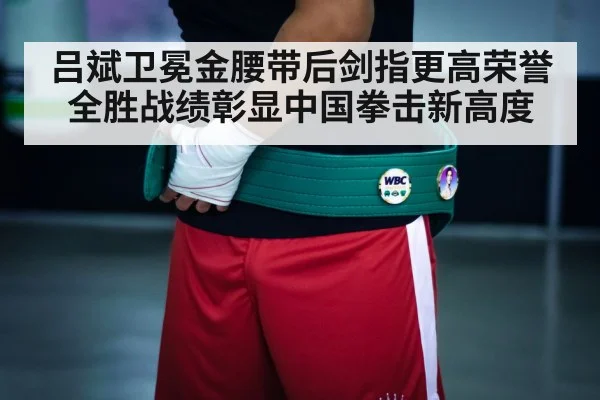 吕斌卫冕金腰带后剑指更高荣誉全胜战绩彰显中国拳击新高度