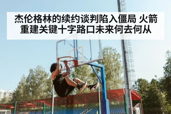 杰伦格林的续约谈判陷入僵局 火箭重建关键十字路口未来何去何从